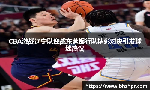 CBA激战辽宁队迎战东莞银行队精彩对决引发球迷热议