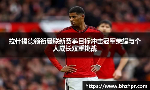 拉什福德领衔曼联新赛季目标冲击冠军荣耀与个人成长双重挑战