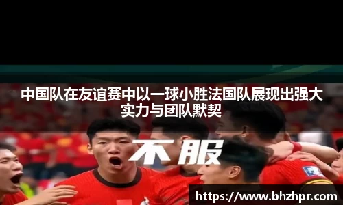 中国队在友谊赛中以一球小胜法国队展现出强大实力与团队默契