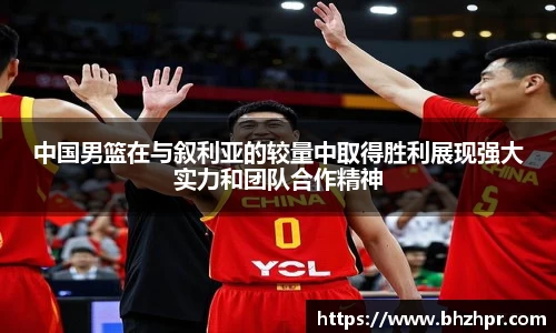 中国男篮在与叙利亚的较量中取得胜利展现强大实力和团队合作精神