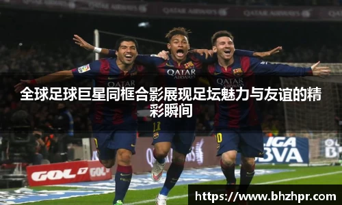 全球足球巨星同框合影展现足坛魅力与友谊的精彩瞬间