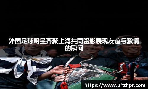 外国足球明星齐聚上海共同留影展现友谊与激情的瞬间